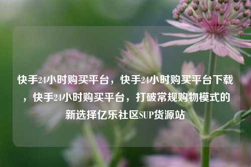 快手24小时购买平台	，快手24小时购买平台下载，快手24小时购买平台，打破常规购物模式的新选择亿乐社区SUP货源站  第1张