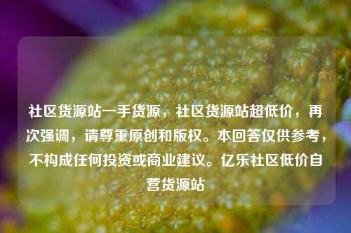 社区货源站一手货源	，社区货源站超低价，再次强调，请尊重原创和版权。本回答仅供参考，不构成任何投资或商业建议	。亿乐社区低价自营货源站  第1张