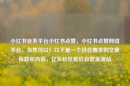 小红书业务平台小红书点赞	，小红书点赞网络平台，当然可以！以下是一个符合要求的文章标题和内容，亿乐社区低价自营货源站  第1张