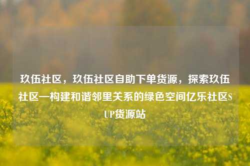 玖伍社区，玖伍社区自助下单货源	，探索玖伍社区—构建和谐邻里关系的绿色空间亿乐社区SUP货源站  第1张