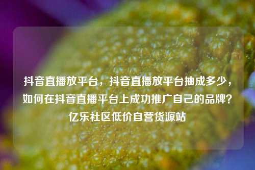 抖音直播放平台	，抖音直播放平台抽成多少，如何在抖音直播平台上成功推广自己的品牌？亿乐社区低价自营货源站  第1张