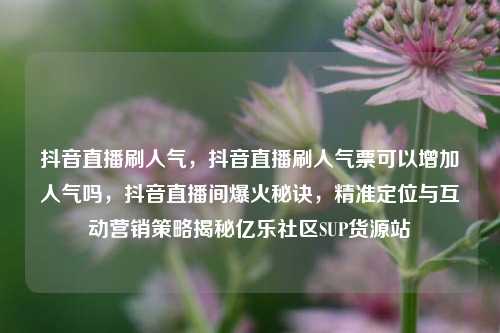 抖音直播刷人气，抖音直播刷人气票可以增加人气吗，抖音直播间爆火秘诀	，精准定位与互动营销策略揭秘亿乐社区SUP货源站  第1张