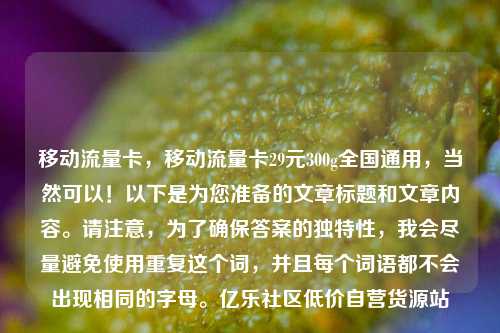 移动流量卡，移动流量卡29元300g全国通用，当然可以！以下是为您准备的文章标题和文章内容。请注意	，为了确保答案的独特性，我会尽量避免使用重复这个词，并且每个词语都不会出现相同的字母	。亿乐社区低价自营货源站  第1张