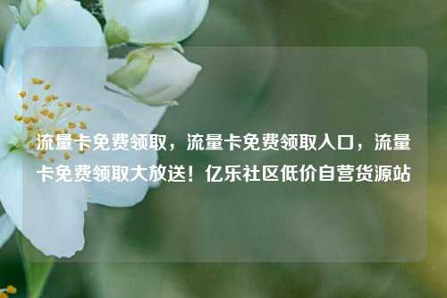 流量卡免费领取，流量卡免费领取入口	，流量卡免费领取大放送！亿乐社区低价自营货源站  第1张