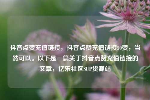 抖音点赞充值链接	，抖音点赞充值链接50赞，当然可以。以下是一篇关于抖音点赞充值链接的文章，亿乐社区SUP货源站  第1张