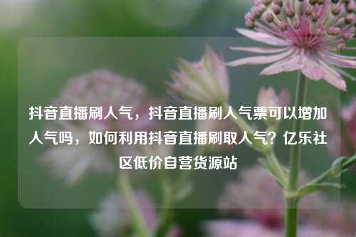 抖音直播刷人气	，抖音直播刷人气票可以增加人气吗，如何利用抖音直播刷取人气？亿乐社区低价自营货源站  第1张
