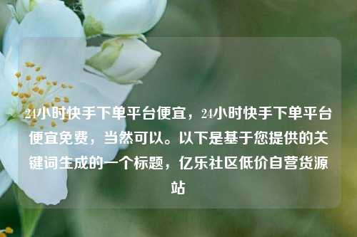 24小时快手下单平台便宜	，24小时快手下单平台便宜免费，当然可以。以下是基于您提供的关键词生成的一个标题，亿乐社区低价自营货源站  第1张