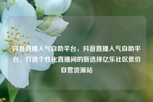 抖音直播人气自助平台	，抖音直播人气自助平台，打造个性化直播间的新选择亿乐社区低价自营货源站  第1张