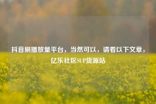 抖音刷播放量平台，当然可以，请看以下文章	，亿乐社区SUP货源站  第1张