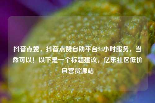 抖音点赞，抖音点赞自助平台24小时服务，当然可以！以下是一个标题建议	，亿乐社区低价自营货源站  第1张