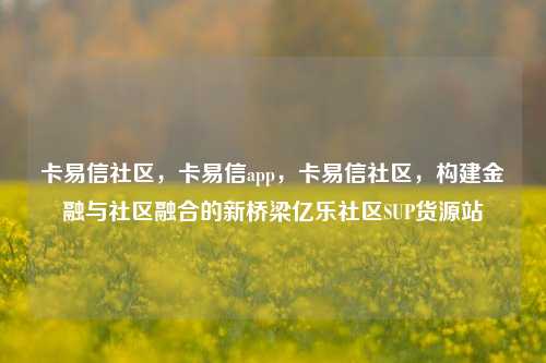 卡易信社区	，卡易信app，卡易信社区，构建金融与社区融合的新桥梁亿乐社区SUP货源站  第1张