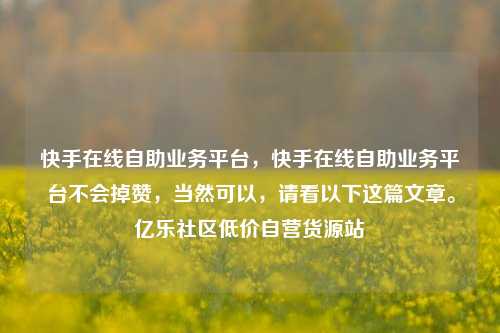 快手在线自助业务平台，快手在线自助业务平台不会掉赞	，当然可以，请看以下这篇文章。亿乐社区低价自营货源站  第1张